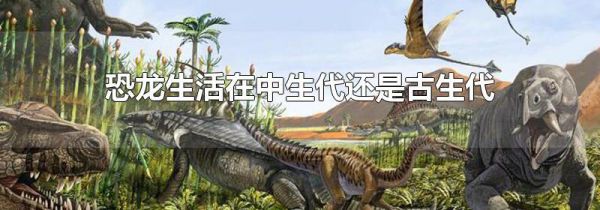 恐龙生活在中生代还是古生代-生活经验-生活小常识大全